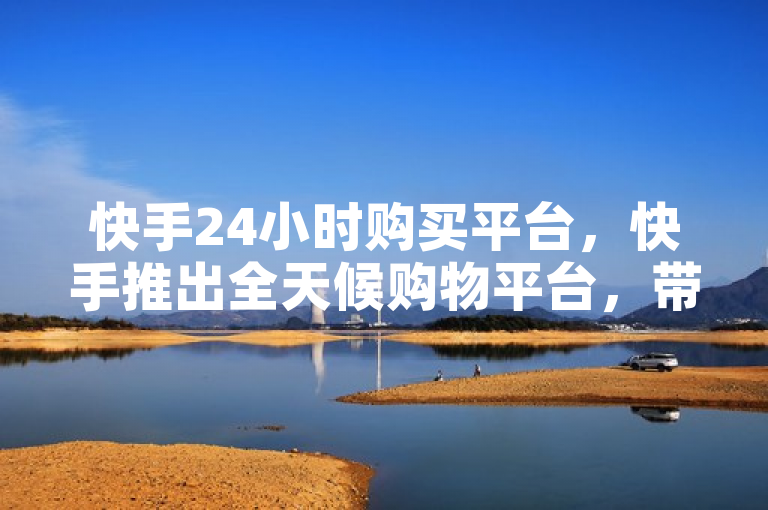 快手24小时购买平台，快手推出全天候购物平台，带来全新体验。