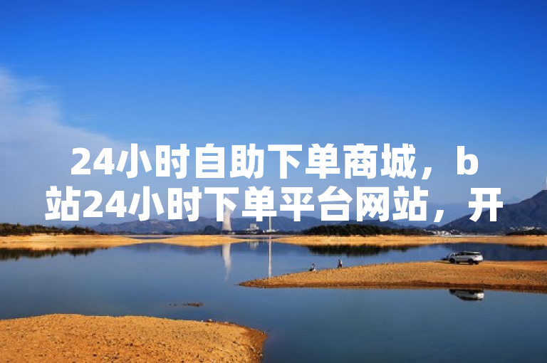 24小时自助下单商城，b站24小时下单平台网站，开放且不封号。