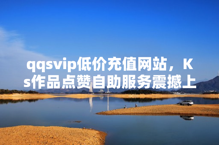 qqsvip低价充值网站，Ks作品点赞自助服务震撼上线！