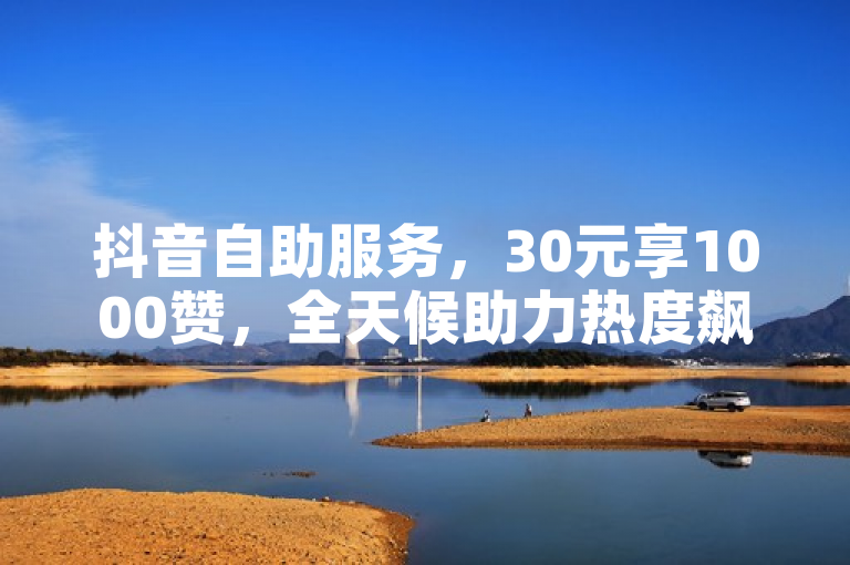 抖音自助服务，30元享1000赞，全天候助力热度飙升！