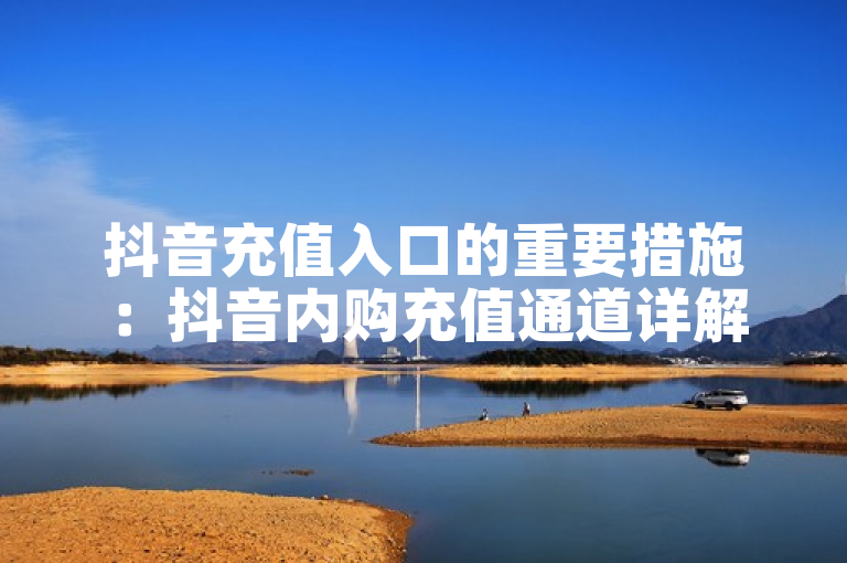 抖音充值入口的重要措施：抖音内购充值通道详解！新人必备！