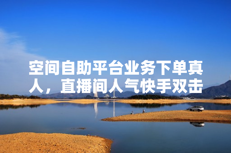 空间自助平台业务下单真人，直播间人气快手双击平台ks下单超低价。