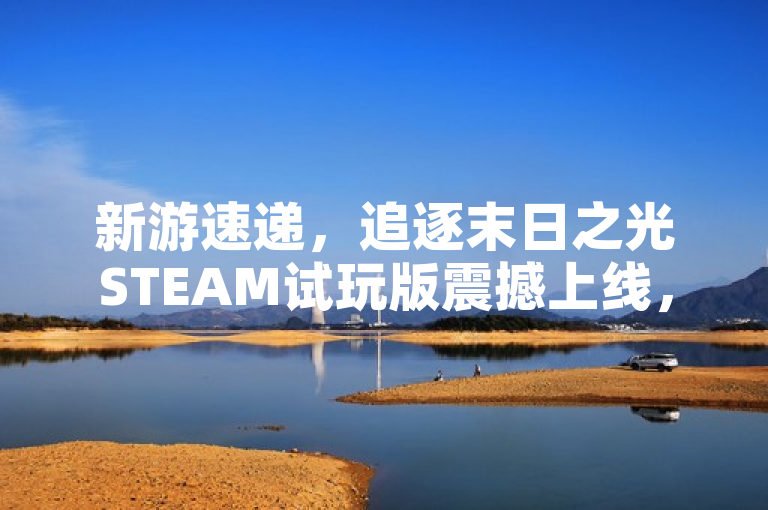 新游速递，追逐末日之光STEAM试玩版震撼上线，开启求生新纪元！