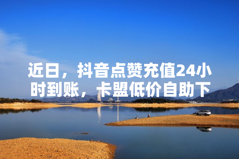 近日，抖音点赞充值24小时到账，卡盟低价自助下单引关注。