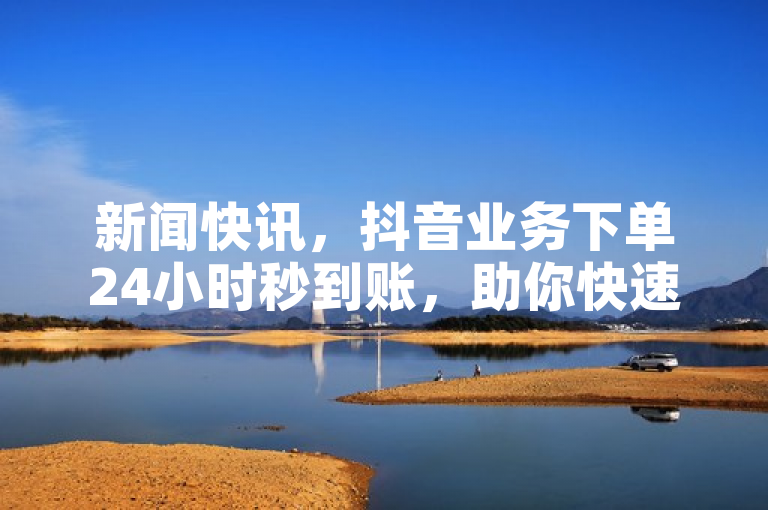 新闻快讯，抖音业务下单24小时秒到账，助你快速获取抖音粉丝。