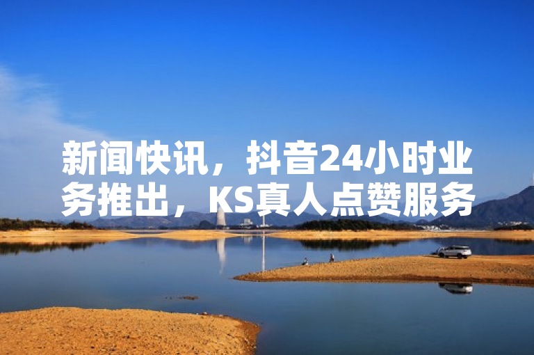 新闻快讯，抖音24小时业务推出，KS真人点赞服务上线。