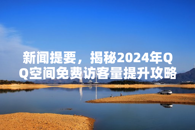 新闻提要，揭秘2024年QQ空间免费访客量提升攻略，助力社交热度飙升！
