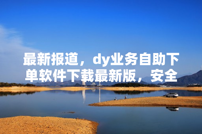 最新报道，dy业务自助下单软件下载最新版，安全稳定。