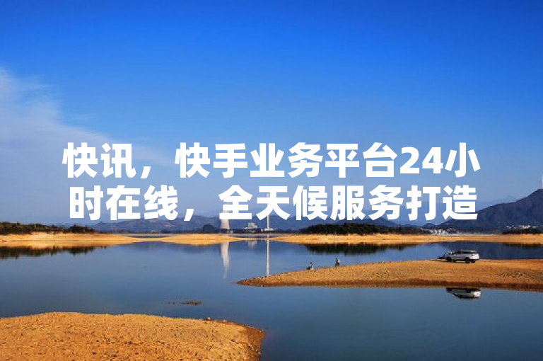 快讯，快手业务平台24小时在线，全天候服务打造无缝在线体验！