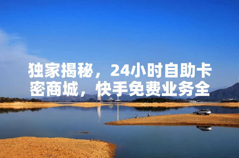 独家揭秘，24小时自助卡密商城，快手免费业务全网最低价！
