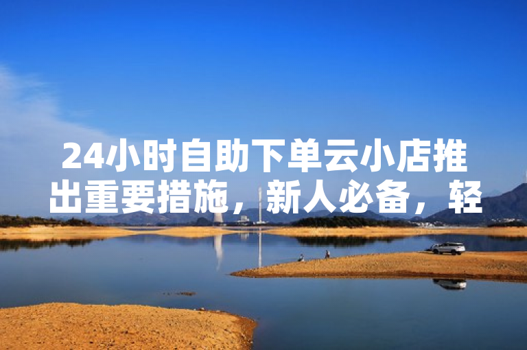 24小时自助下单云小店推出重要措施，新人必备，轻松体验！
