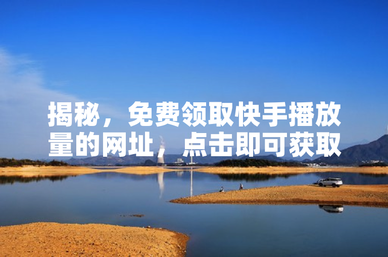 揭秘，免费领取快手播放量的网址，点击即可获取高速播放量！
