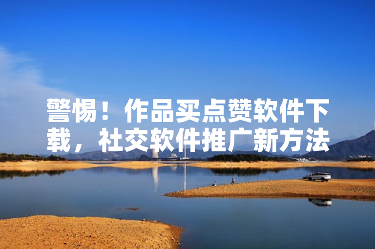 警惕！作品买点赞软件下载，社交软件推广新方法引关注