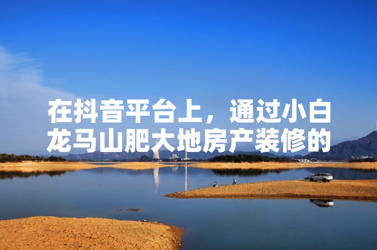 在抖音平台上，通过小白龙马山肥大地房产装修的点赞网址可快速提升点赞数量。