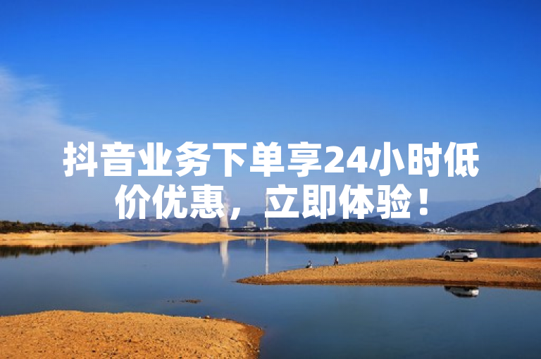 抖音业务下单享24小时低价优惠，立即体验！