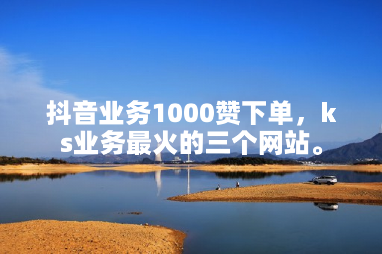抖音业务1000赞下单，ks业务最火的三个网站。