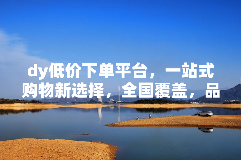 dy低价下单平台，一站式购物新选择，全国覆盖，品类齐全，最低价最方便。