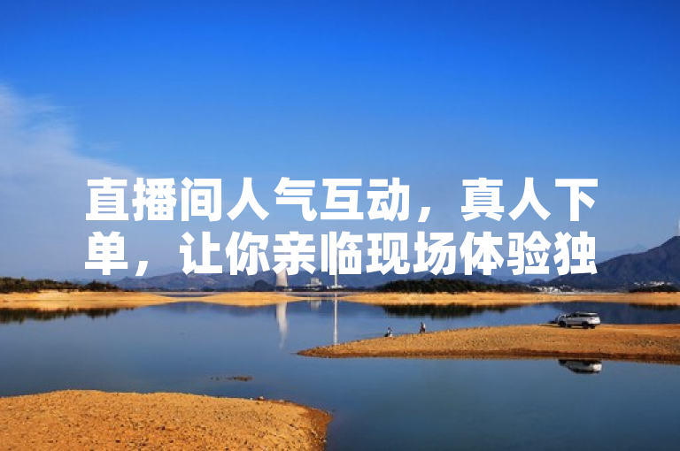 直播间人气互动，真人下单，让你亲临现场体验独特魅力。