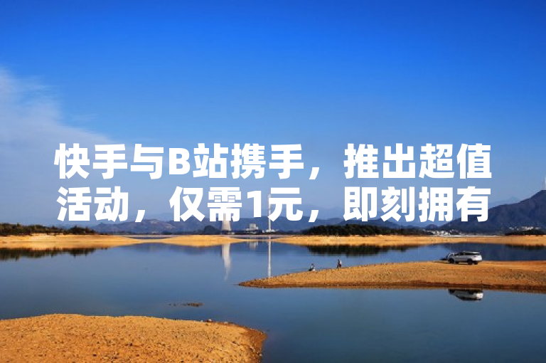 快手与B站携手，推出超值活动，仅需1元，即刻拥有1000个活跃粉丝！