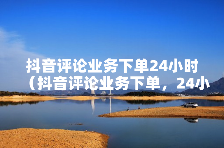 抖音评论业务下单24小时（抖音评论业务下单，24小时内快速交付！）
