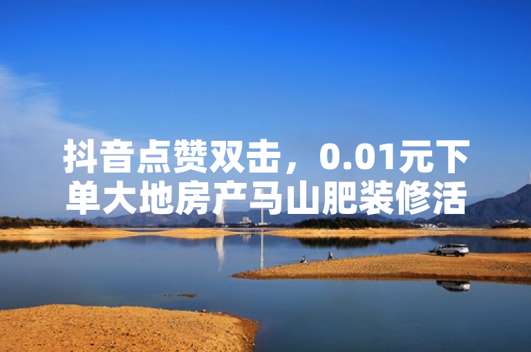 抖音点赞双击，0.01元下单大地房产马山肥装修活动。