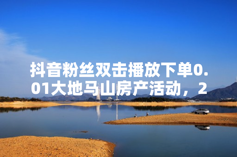 抖音粉丝双击播放下单0.01大地马山房产活动，24小时业务。
