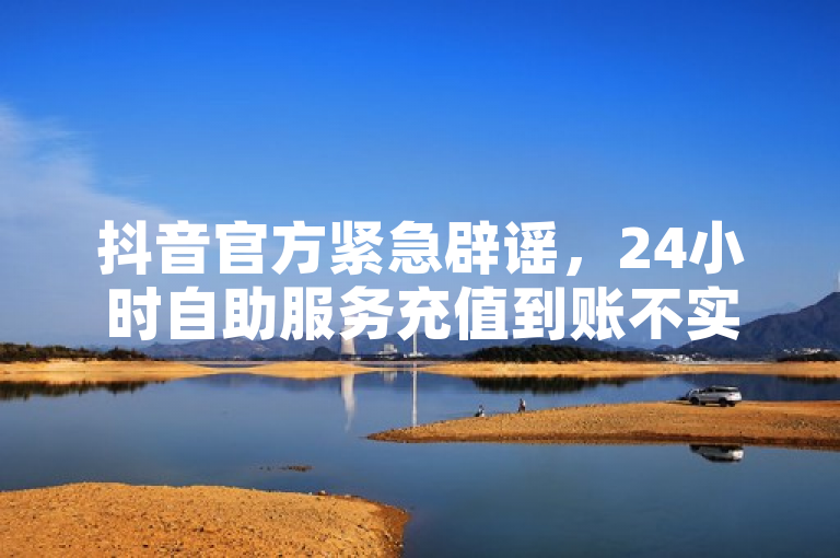 抖音官方紧急辟谣，24小时自助服务充值到账不实。