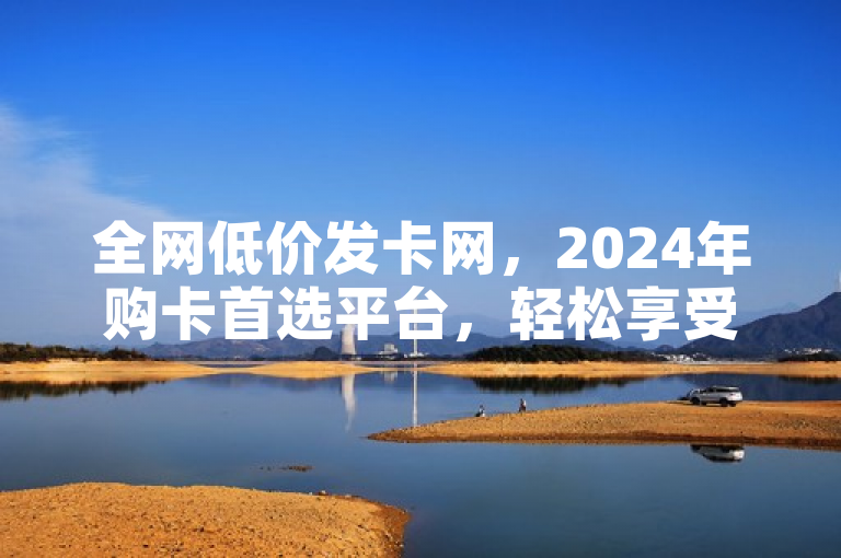 全网低价发卡网，2024年购卡首选平台，轻松享受超值优惠！