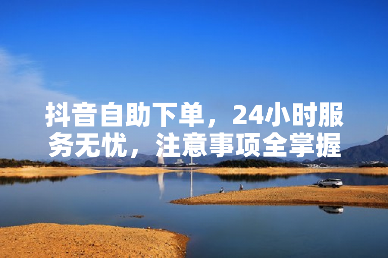 抖音自助下单，24小时服务无忧，注意事项全掌握。