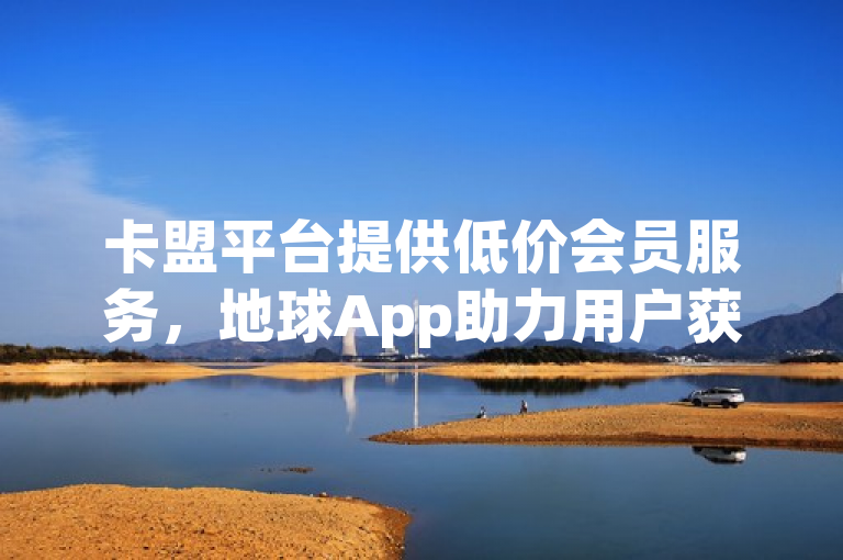 卡盟平台提供低价会员服务，地球App助力用户获取海量免费赞。