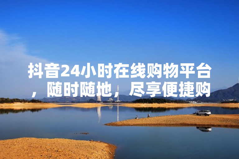 抖音24小时在线购物平台，随时随地，尽享便捷购物体验。