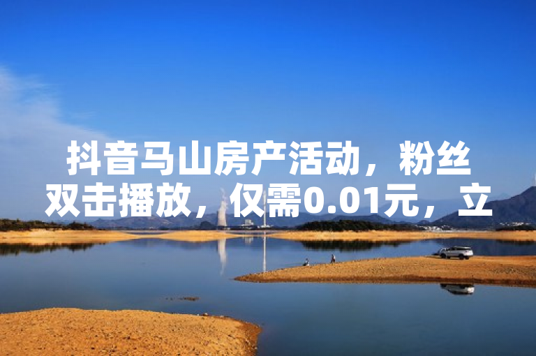 抖音马山房产活动，粉丝双击播放，仅需0.01元，立即下单！