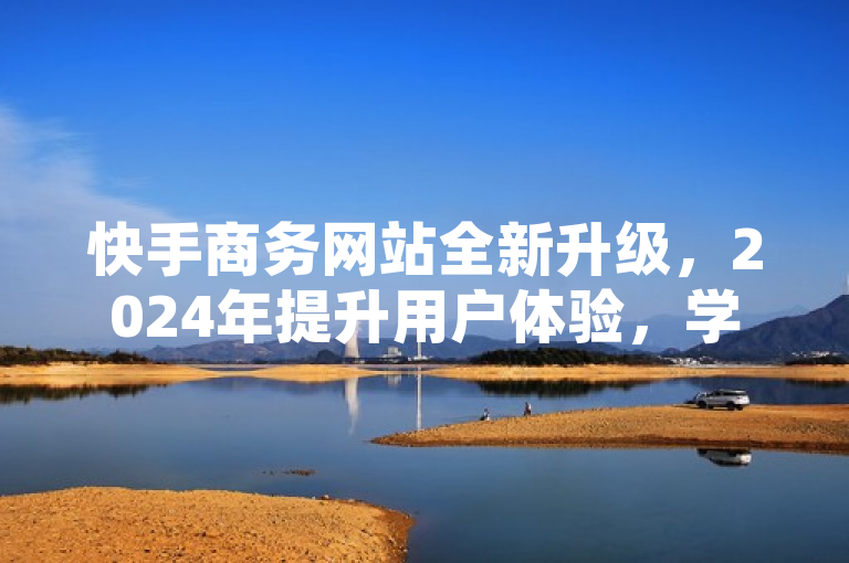 快手商务网站全新升级，2024年提升用户体验，学习必备！