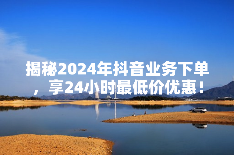 揭秘2024年抖音业务下单，享24小时最低价优惠！