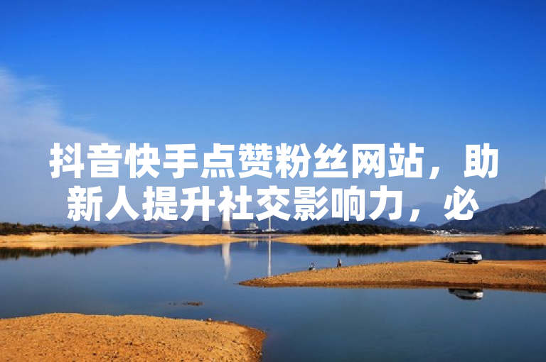 抖音快手点赞粉丝网站，助新人提升社交影响力，必备之选！