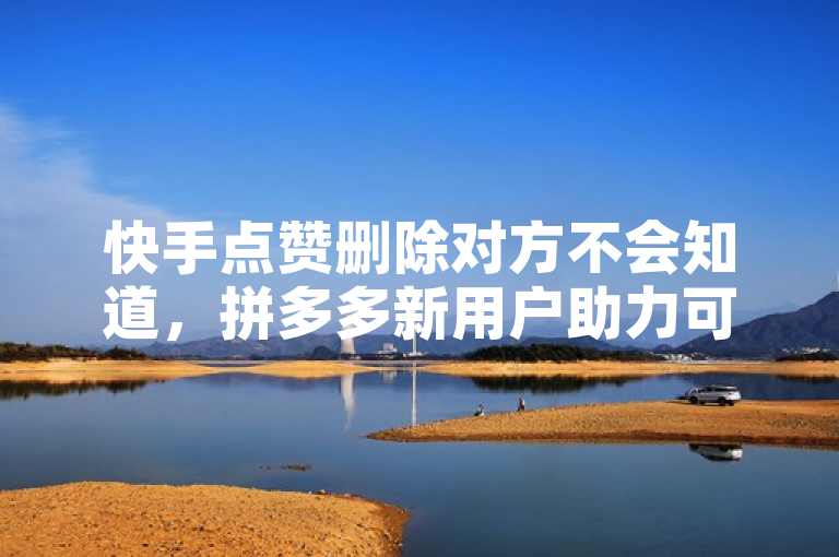 快手点赞删除对方不会知道，拼多多新用户助力可免费，抖音快手账号交易平台官网。