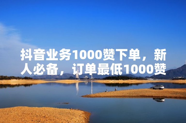 抖音业务1000赞下单，新人必备，订单最低1000赞，立即购买！