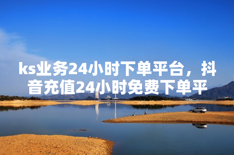 ks业务24小时下单平台，抖音充值24小时免费下单平台优势尽显。