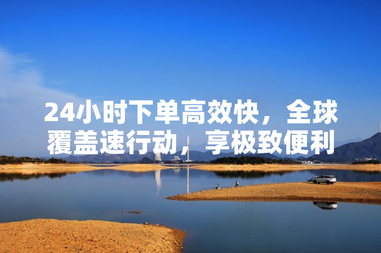 24小时下单高效快，全球覆盖速行动，享极致便利。