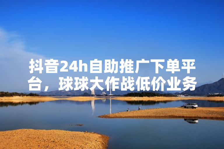 抖音24h自助推广下单平台，球球大作战低价业务等24小时服务。