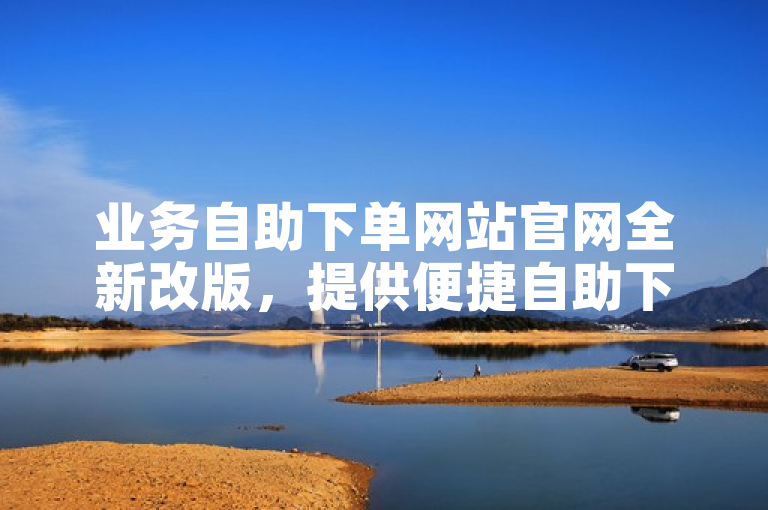 业务自助下单网站官网全新改版，提供便捷自助下单服务。