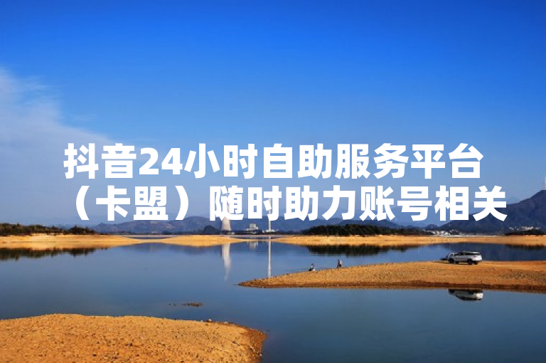 抖音24小时自助服务平台（卡盟）随时助力账号相关事务处理。