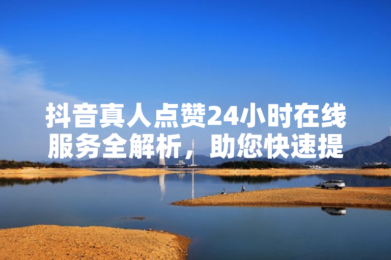 抖音真人点赞24小时在线服务全解析，助您快速提升视频热度！