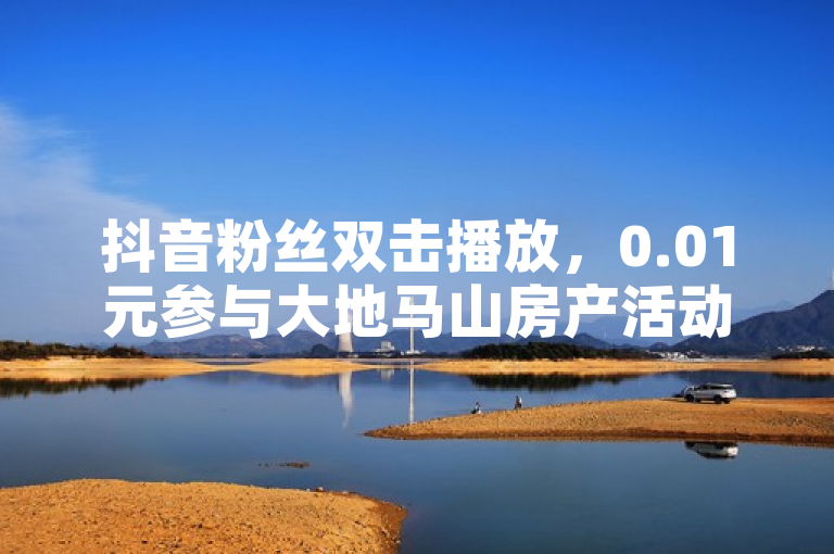 抖音粉丝双击播放，0.01元参与大地马山房产活动，投资良机。
