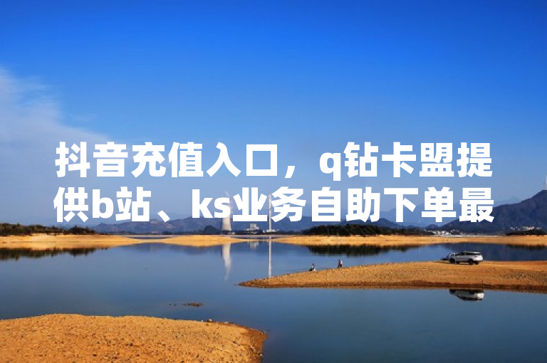 抖音充值入口，q钻卡盟提供b站、ks业务自助下单最低价软件。