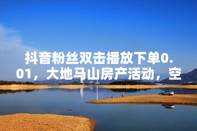 抖音粉丝双击播放下单0.01，大地马山房产活动，空间说说赞可领取。