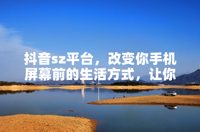 抖音sz平台，改变你手机屏幕前的生活方式，让你体验到不一样的世界！