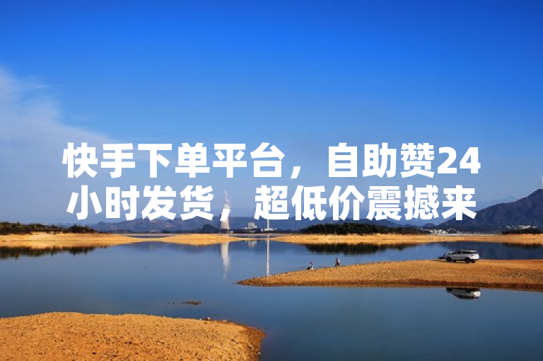 快手下单平台，自助赞24小时发货，超低价震撼来袭！