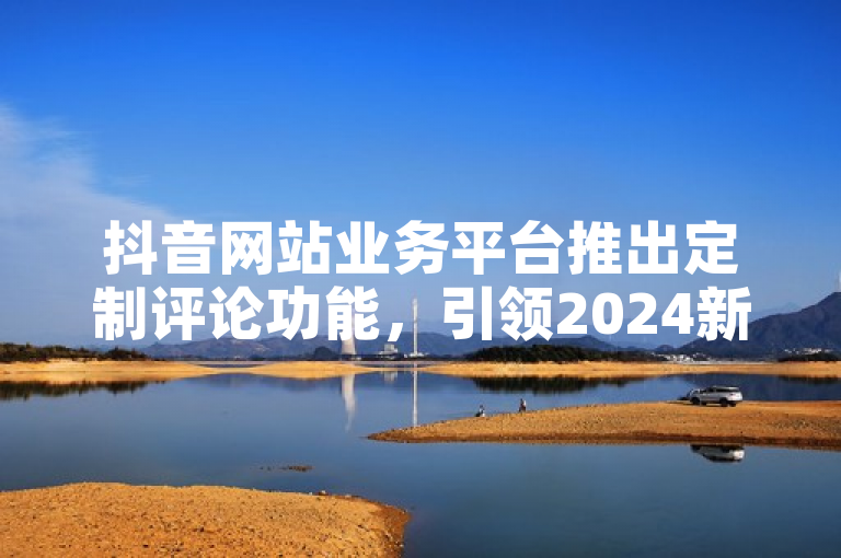 抖音网站业务平台推出定制评论功能，引领2024新创意潮流！