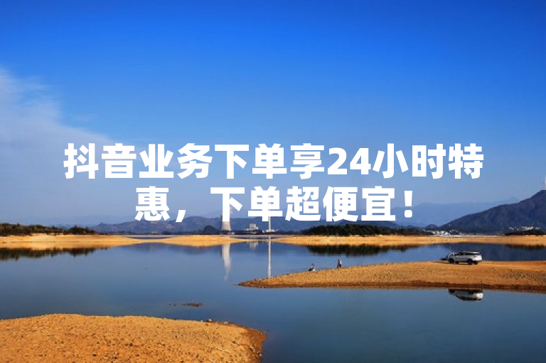 抖音业务下单享24小时特惠，下单超便宜！